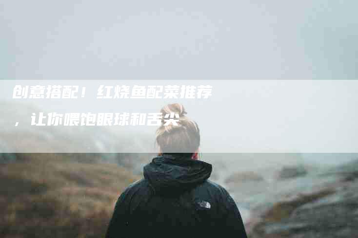 创意搭配！红烧鱼配菜推荐，让你喂饱眼球和舌尖