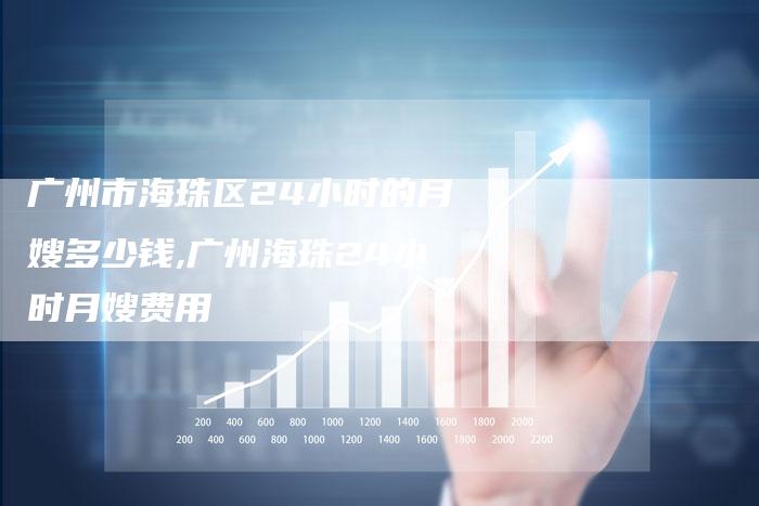 广州市海珠区24小时的月嫂多少钱,广州海珠24小时月嫂费用