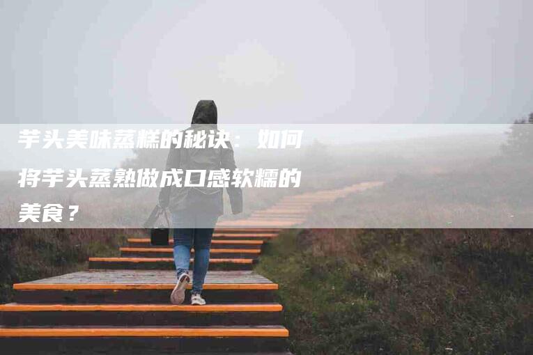 芋头美味蒸糕的秘诀：如何将芋头蒸熟做成口感软糯的美食？-住家保姆月嫂服务_家政保洁钟点工家政服务_速上门月嫂网首页