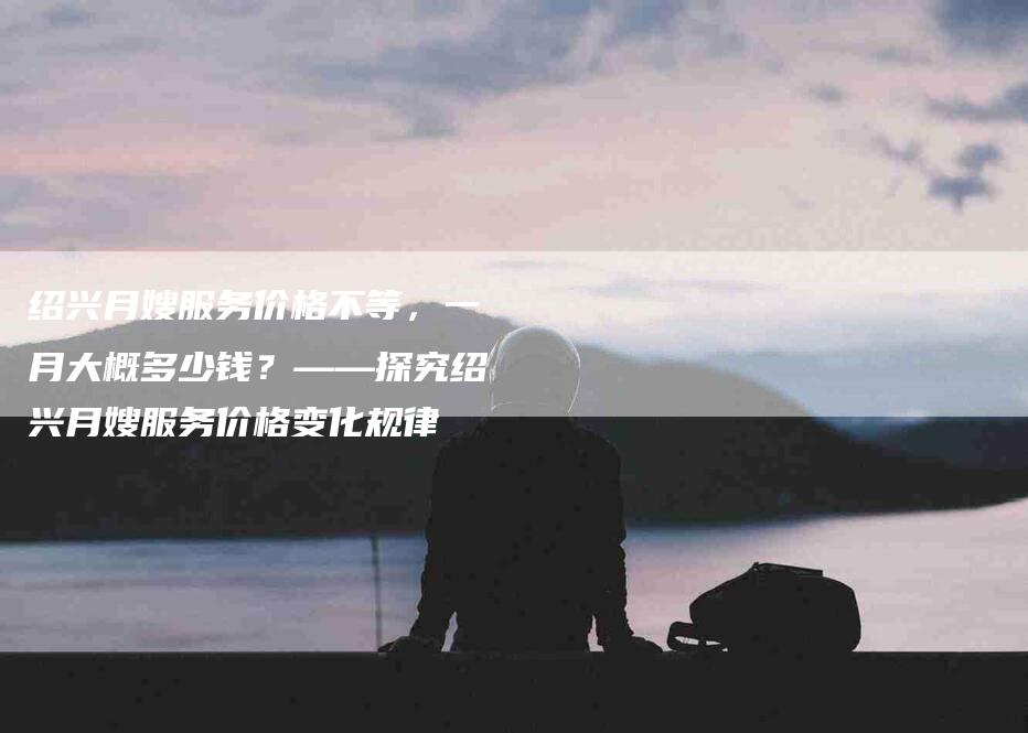 绍兴月嫂服务价格不等，一月大概多少钱？——探究绍兴月嫂服务价格变化规律-住家保姆月嫂服务_家政保洁钟点工家政服务_速上门月嫂网首页