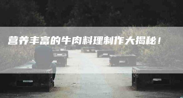 营养丰富的牛肉料理制作大揭秘！