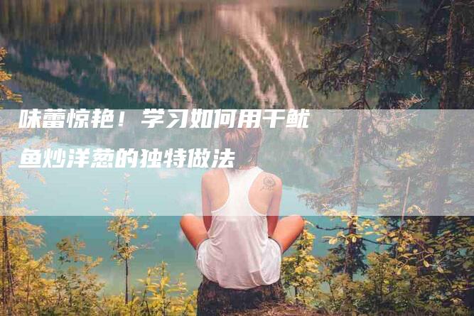 味蕾惊艳！学习如何用干鱿鱼炒洋葱的独特做法-住家保姆月嫂服务_家政保洁钟点工家政服务_速上门月嫂网首页