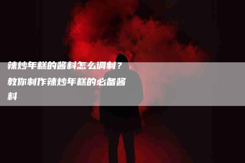 辣炒年糕的酱料怎么调制？教你制作辣炒年糕的必备酱料