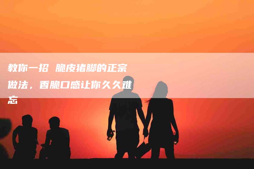 教你一招 脆皮猪脚的正宗做法，香脆口感让你久久难忘
