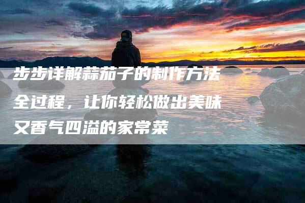 步步详解蒜茄子的制作方法全过程，让你轻松做出美味又香气四溢的家常菜