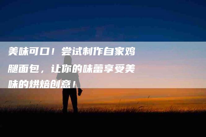 美味可口！尝试制作自家鸡腿面包，让你的味蕾享受美味的烘焙创意！-住家保姆月嫂服务_家政保洁钟点工家政服务_速上门月嫂网首页
