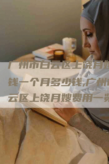 广州市白云区上饶月嫂多少钱一个月多少钱,广州市白云区上饶月嫂费用一览
