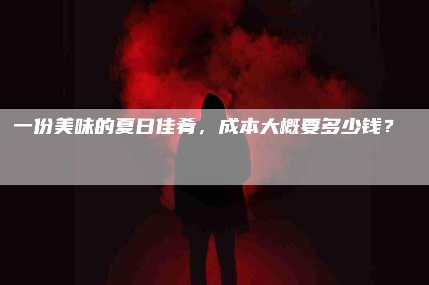 一份美味的夏日佳肴，成本大概要多少钱？-住家保姆月嫂服务_家政保洁钟点工家政服务_速上门月嫂网首页