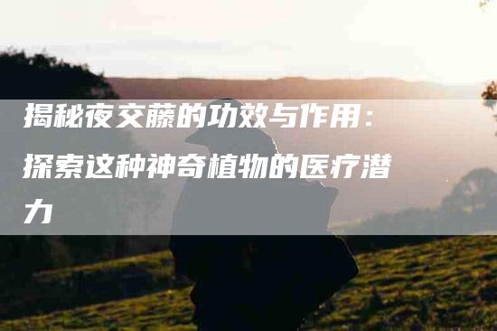 揭秘夜交藤的功效与作用:探索这种神奇植物的医疗潜力-住家保姆月嫂服务_家政保洁钟点工家政服务_速上门月嫂网首页