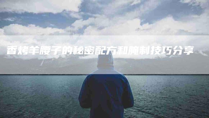 香烤羊腰子的秘密配方和腌制技巧分享-住家保姆月嫂服务_家政保洁钟点工家政服务_速上门月嫂网首页