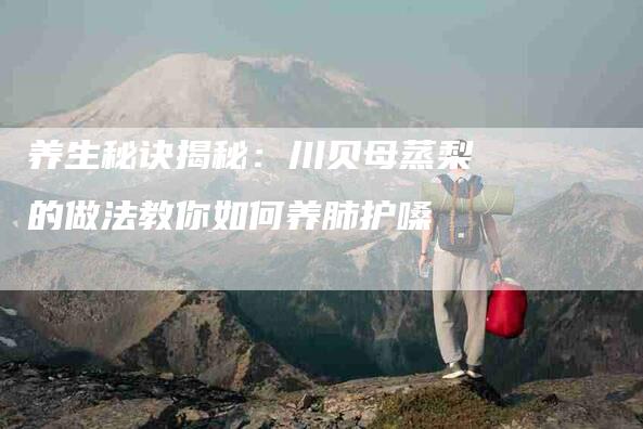 养生秘诀揭秘：川贝母蒸梨的做法教你如何养肺护嗓-住家保姆月嫂服务_家政保洁钟点工家政服务_速上门月嫂网首页