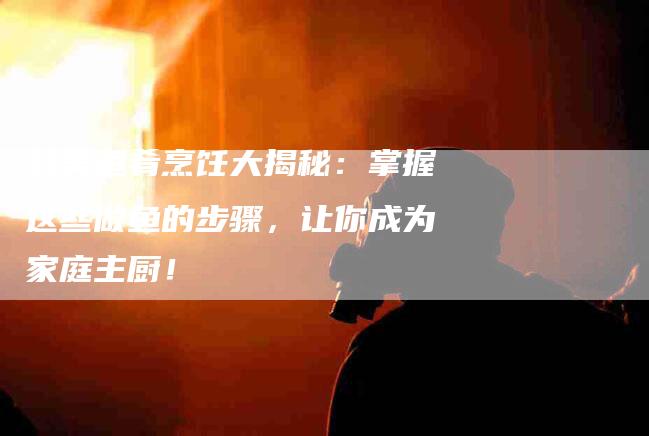 鲜美鱼肴烹饪大揭秘：掌握这些做鱼的步骤，让你成为家庭主厨！