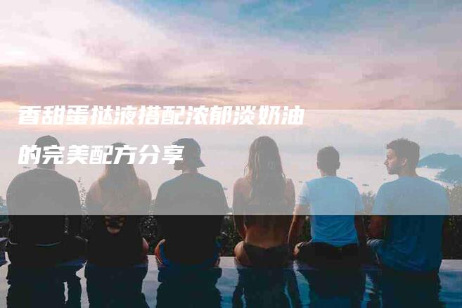 香甜蛋挞液搭配浓郁淡奶油的完美配方分享