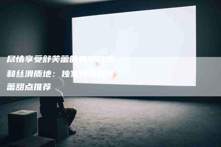 尽情享受舒芙蕾的奢华口感和丝滑质地：独家特色舒芙蕾甜点推荐-住家保姆月嫂服务_家政保洁钟点工家政服务_速上门月嫂网首页