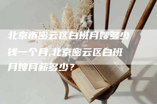 北京市密云区白班月嫂多少钱一个月,北京密云区白班月嫂月薪多少？