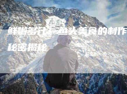 鲜嫩多汁！鱼头美食的制作秘密揭秘-住家保姆月嫂服务_家政保洁钟点工家政服务_速上门月嫂网首页