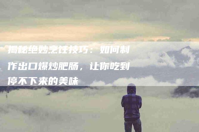 揭秘绝妙烹饪技巧：如何制作出口爆炒肥肠，让你吃到停不下来的美味
