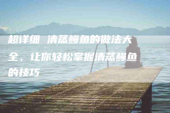 超详细 清蒸鳗鱼的做法大全，让你轻松掌握清蒸鳗鱼的技巧