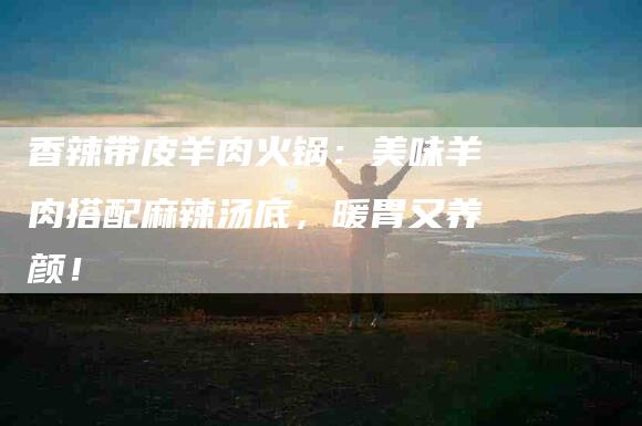 香辣带皮羊肉火锅：美味羊肉搭配麻辣汤底，暖胃又养颜！