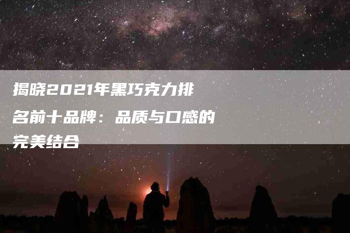 揭晓2021年黑巧克力排名前十品牌：品质与口感的完美结合-住家保姆月嫂服务_家政保洁钟点工家政服务_速上门月嫂网首页
