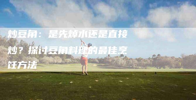 炒豆角：是先焯水还是直接炒？探讨豆角料理的最佳烹饪方法-住家保姆月嫂服务_家政保洁钟点工家政服务_速上门月嫂网首页