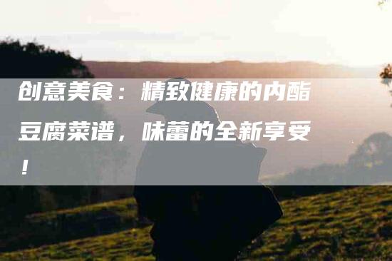 创意美食：精致健康的内酯豆腐菜谱，味蕾的全新享受！-住家保姆月嫂服务_家政保洁钟点工家政服务_速上门月嫂网首页