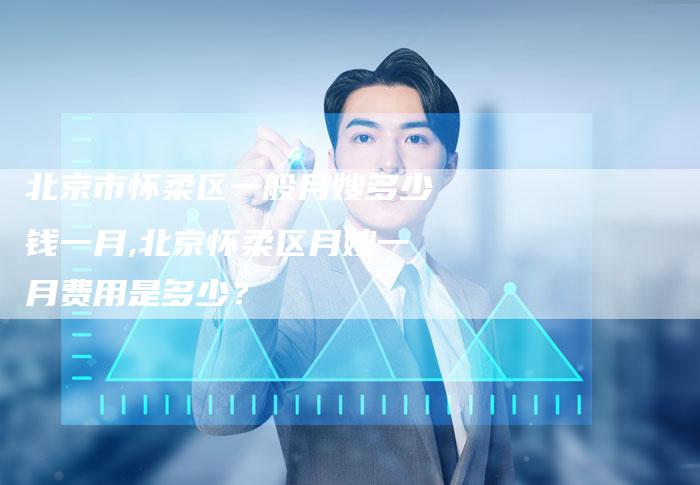 北京市怀柔区一般月嫂多少钱一月,北京怀柔区月嫂一月费用是多少？