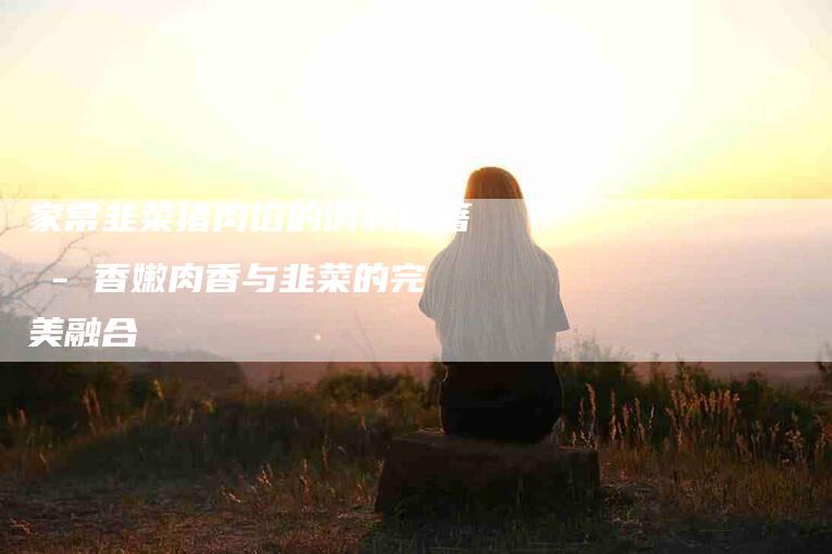 家常韭菜猪肉馅的调制秘籍 - 香嫩肉香与韭菜的完美融合-住家保姆月嫂服务_家政保洁钟点工家政服务_速上门月嫂网首页