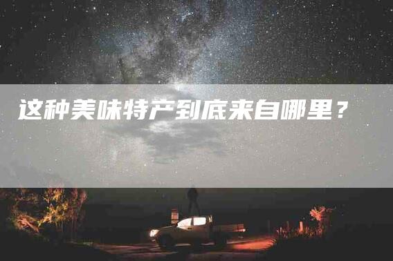 这种美味特产到底来自哪里？-住家保姆月嫂服务_家政保洁钟点工家政服务_速上门月嫂网首页