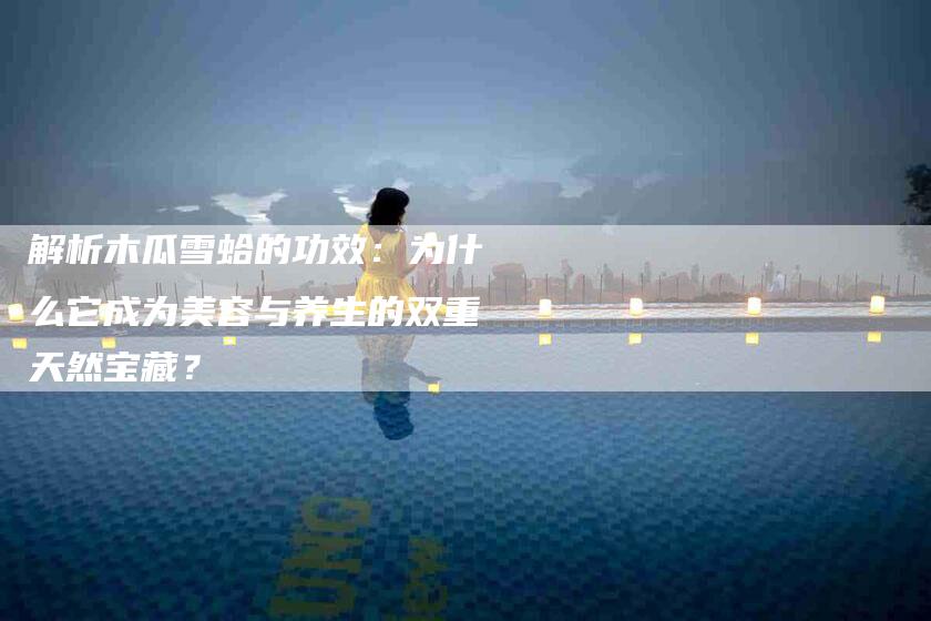 解析木瓜雪蛤的功效：为什么它成为美容与养生的双重天然宝藏？
