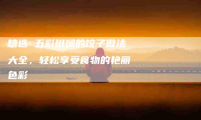 精选 五彩斑斓的饺子做法大全，轻松享受食物的艳丽色彩-住家保姆月嫂服务_家政保洁钟点工家政服务_速上门月嫂网首页