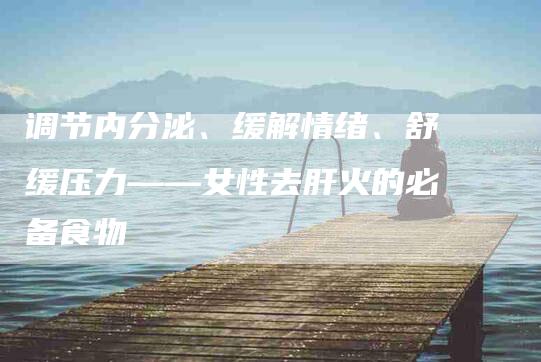 调节内分泌、缓解情绪、舒缓压力——女性去肝火的必备食物-住家保姆月嫂服务_家政保洁钟点工家政服务_速上门月嫂网首页