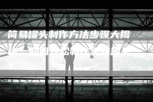 简易罐头制作方法步骤大揭秘：如何轻松制作美味罐头？-住家保姆月嫂服务_家政保洁钟点工家政服务_速上门月嫂网首页