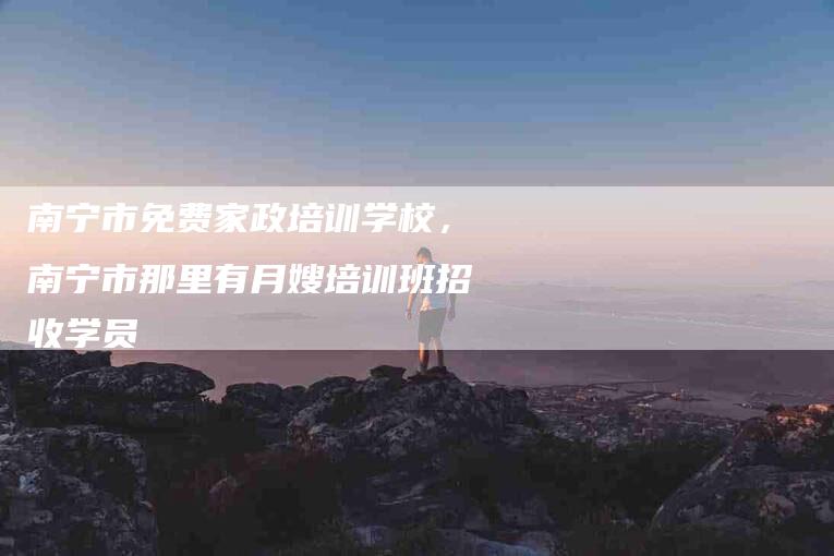 南宁市免费家政培训学校，南宁市那里有月嫂培训班招收学员-住家保姆月嫂服务_家政保洁钟点工家政服务_速上门月嫂网首页