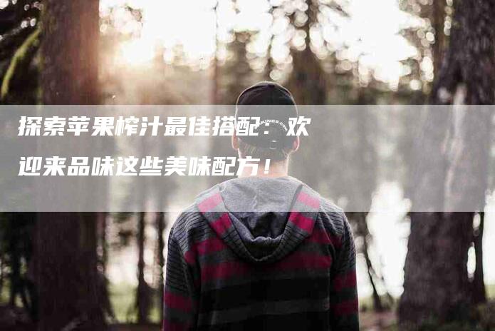 探索苹果榨汁最佳搭配：欢迎来品味这些美味配方！-住家保姆月嫂服务_家政保洁钟点工家政服务_速上门月嫂网首页