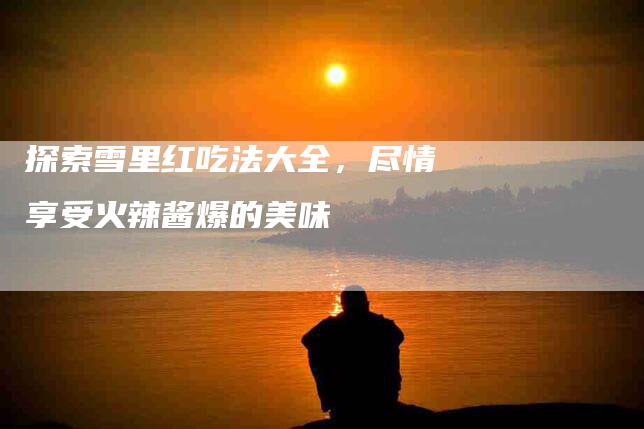 探索雪里红吃法大全，尽情享受火辣酱爆的美味