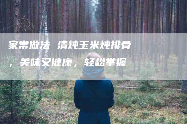 家常做法 清炖玉米炖排骨，美味又健康，轻松掌握
