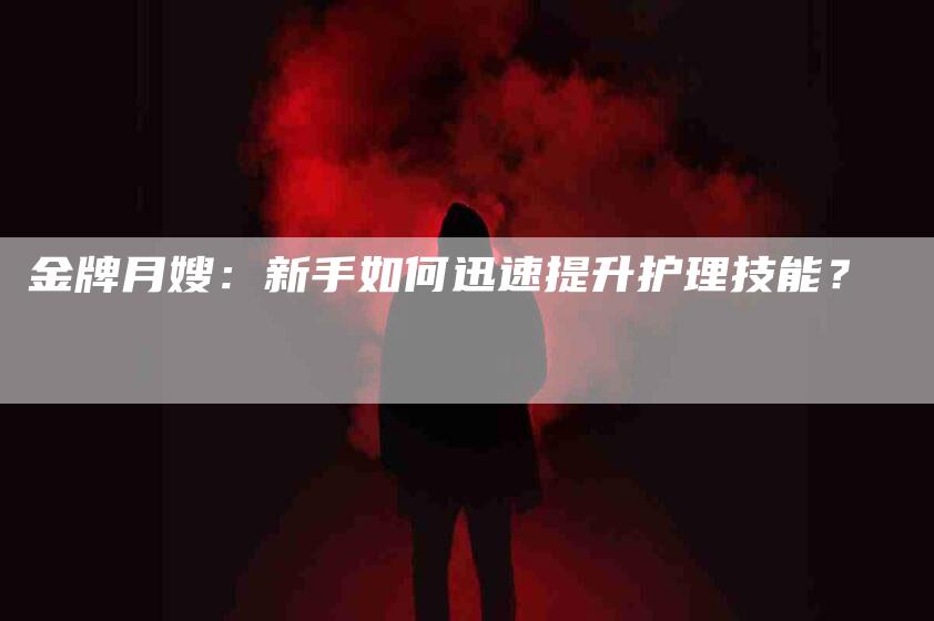 金牌月嫂：新手如何迅速提升护理技能？-速上门月嫂网