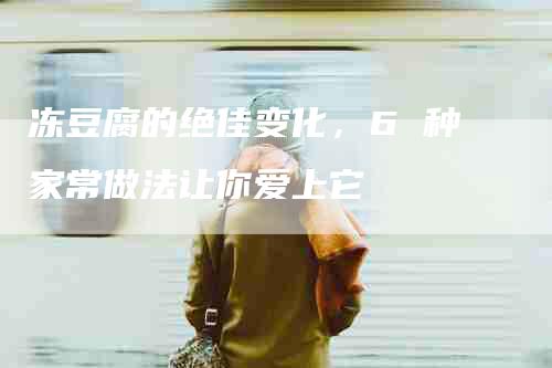 冻豆腐的绝佳变化，6 种家常做法让你爱上它