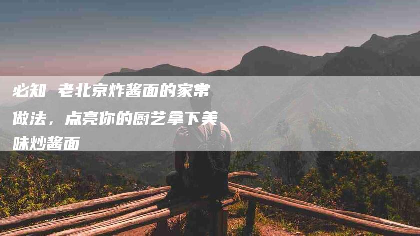 必知 老北京炸酱面的家常做法，点亮你的厨艺拿下美味炒酱面