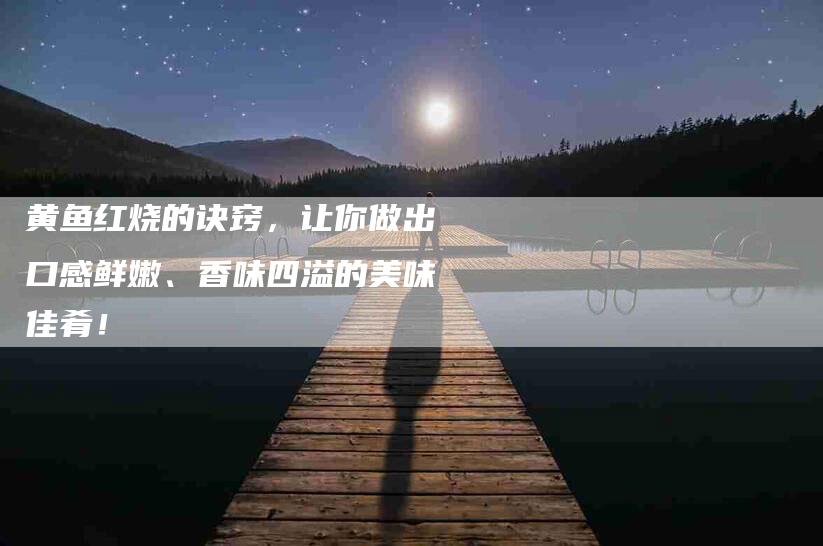 黄鱼红烧的诀窍，让你做出口感鲜嫩、香味四溢的美味佳肴！-住家保姆月嫂服务_家政保洁钟点工家政服务_速上门月嫂网首页