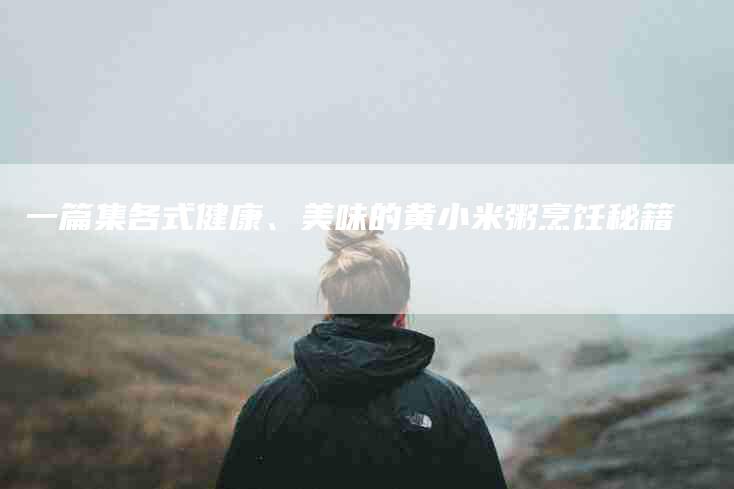 一篇集各式健康、美味的黄小米粥烹饪秘籍-住家保姆月嫂服务_家政保洁钟点工家政服务_速上门月嫂网首页