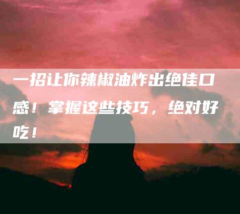 一招让你辣椒油炸出绝佳口感！掌握这些技巧，绝对好吃！-住家保姆月嫂服务_家政保洁钟点工家政服务_速上门月嫂网首页