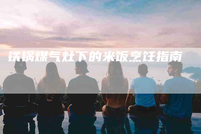 铁锅煤气灶下的米饭烹饪指南-住家保姆月嫂服务_家政保洁钟点工家政服务_速上门月嫂网首页