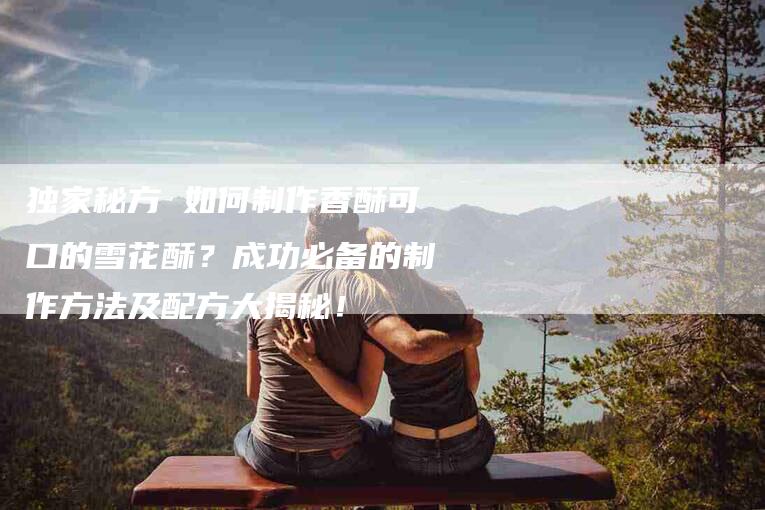 独家秘方 如何制作香酥可口的雪花酥？成功必备的制作方法及配方大揭秘！
