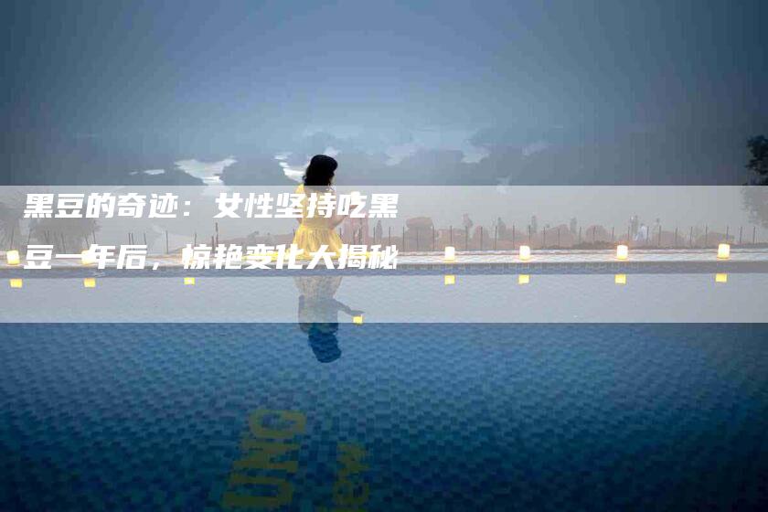 黑豆的奇迹：女性坚持吃黑豆一年后，惊艳变化大揭秘-住家保姆月嫂服务_家政保洁钟点工家政服务_速上门月嫂网首页