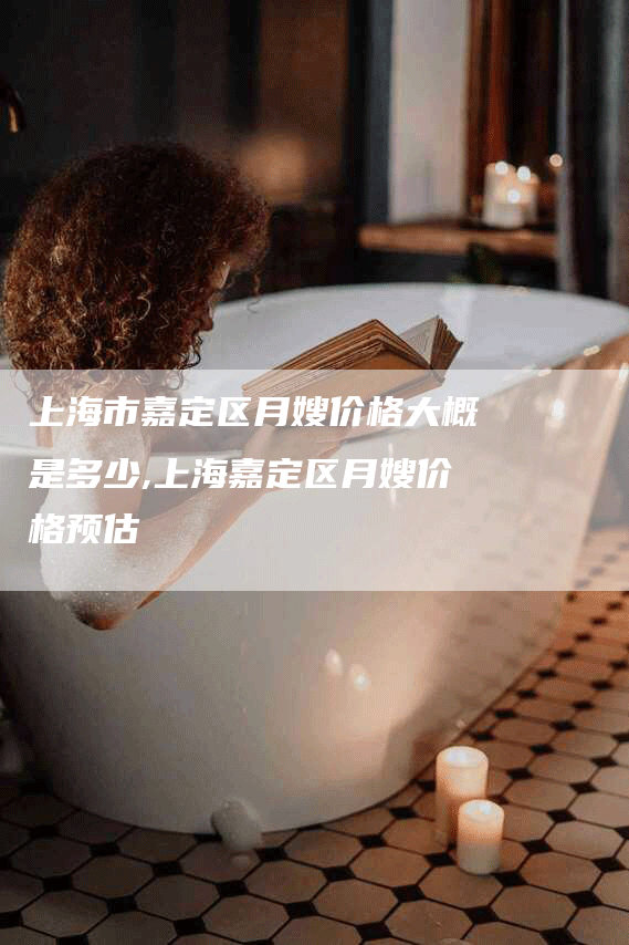 上海市嘉定区月嫂价格大概是多少,上海嘉定区月嫂价格预估