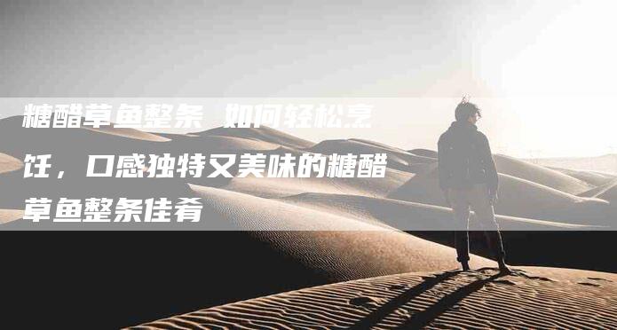 糖醋草鱼整条 如何轻松烹饪，口感独特又美味的糖醋草鱼整条佳肴-住家保姆月嫂服务_家政保洁钟点工家政服务_速上门月嫂网首页