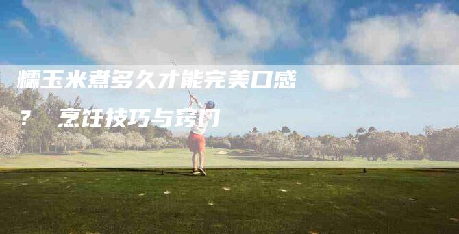 糯玉米煮多久才能完美口感？ 烹饪技巧与窍门-住家保姆月嫂服务_家政保洁钟点工家政服务_速上门月嫂网首页