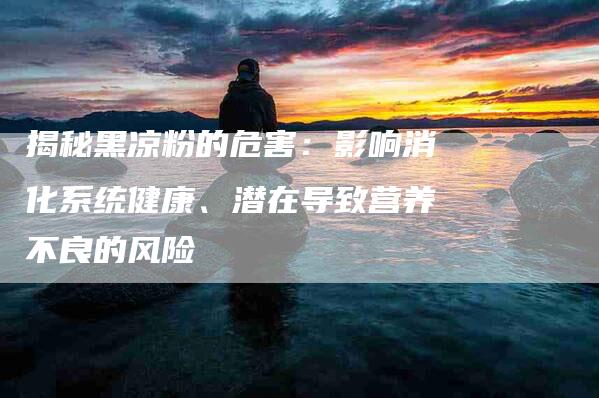 揭秘黑凉粉的危害：影响消化系统健康、潜在导致营养不良的风险-住家保姆月嫂服务_家政保洁钟点工家政服务_速上门月嫂网首页